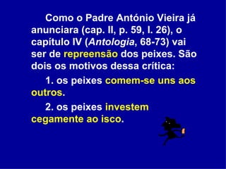 Como o Padre António Vieira já anunciara (cap. II, p. 59, l. 26), o capítulo IV ( Antologia , 68-73) vai ser de  repreensão  dos peixes. São dois os motivos dessa crítica: 1. os peixes  comem-se uns aos outros . 2. os peixes  investem cegamente ao isco . 