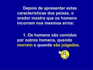 Depois de apresentar estas características dos peixes, o orador mostra que os homens incorrem nos mesmos erros:  1. Os homens são comidos por outros homens, quando  morrem   e quando  são julgados . 