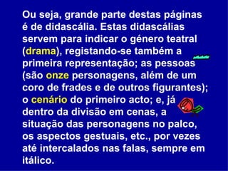 Ou seja, grande parte destas páginas é de didascália. Estas didascálias servem para indicar o género teatral ( drama ), registando-se também a primeira representação; as pessoas (são  onze  personagens, além de um coro de frades e de outros figurantes); o  cenário  do primeiro acto; e, já dentro da divisão em cenas, a situação das personagens no palco, os aspectos gestuais, etc., por vezes até intercalados nas falas, sempre em itálico. 