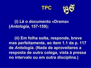 TPC (i) Lê o documento «Drama» ( Antologia , 157-159);  (ii) Em folha solta, responde, breve mas perfeitamente, ao item 1.1 da p. 117 de  Antologia . (Nada de aproveitares a resposta de outro colega, vista à pressa no intervalo ou em outra disciplina.) 