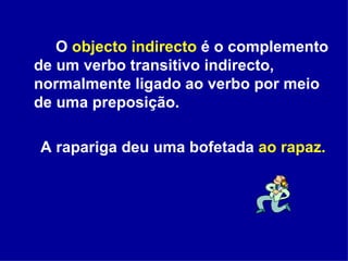 O  objecto indirecto  é o complemento de um verbo transitivo indirecto, normalmente ligado ao verbo por meio de uma preposição. A rapariga deu uma bofetada  ao rapaz. 