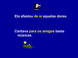 Ela afastou  de si  aquelas dores. Cantava  para os amigos  belas músicas. 