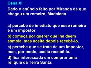 Cena XI Dado o anúncio feito por Miranda de que chegou um romeiro, Madalena  a) percebe de imediato que esse romeiro é um impostor.  b) começa por querer que lhe dêem esmola, mas aceita depois recebê-lo.  c) percebe que se trata de um impostor, mas, por medo, aceita recebê-lo. d) fica interessada em comprar uma relíquia da Terra Santa. 