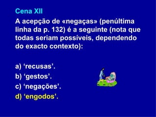 Cena XII A acepção de «negaças» (penúltima linha da p. 132) é a seguinte (nota que todas seriam possíveis, dependendo do exacto contexto): a) ‘recusas’. b) ‘gestos’. c) ‘negações’. d) ‘engodos’. 