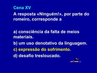 Cena XV A resposta «Ninguém!», por parte do romeiro, corresponde a  a) consciência da falta de meios materiais.  b) um uso denotativo da linguagem. c) expressão do sofrimento. d) desafio tresloucado. 