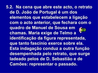 5.2.  Na cena que abre este acto, o retrato de D. João de Portugal é um dos elementos que estabelecem a ligação com o acto anterior, que fechara com o quadro de Manuel de Sousa em chamas. Maria exige de Telmo a identificação da figura representada, que tanto fascínio exerce sobre ela. Esta indagação conduz a outra função desempenhada pelo retrato, que surge ladeado pelos de D. Sebastião e de Camões: representar o passado.  
