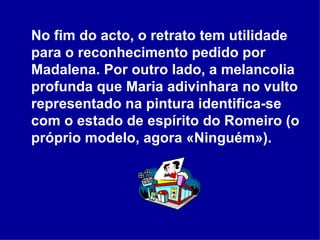 No fim do acto, o retrato tem utilidade para o reconhecimento pedido por Madalena. Por outro lado, a melancolia profunda que Maria adivinhara no vulto representado na pintura identifica-se com o estado de espírito do Romeiro (o próprio modelo, agora «Ninguém»).  