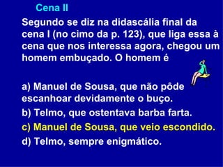Cena II Segundo se diz na didascália final da cena I (no cimo da p. 123), que liga essa à cena que nos interessa agora, chegou um homem embuçado. O homem é a) Manuel de Sousa, que não pôde escanhoar devidamente o buço. b) Telmo, que ostentava barba farta. c) Manuel de Sousa, que veio escondido. d) Telmo, sempre enigmático. 