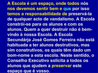 A Escola é um espaço ,  onde todos  nós  nos devemos sentir bem e  que  por isso  temos a responsabilidade de  preservá-la de qualquer acto de vandalismo. A Escola constrói-se para os alunos e com os alunos. Quem a quer destruir não é bem-vindo à nossa Escola. A Escola Secundárja José Gomes Ferreira não está habituada a ter alunos destrutivos, mas sim construtivos, os quais têm dado um bom-nome a esta escola. Neste sentido, o Conselho Executivo solicita a todos os alunos que ajudem a  preservar  este espaço que é vosso .   