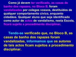 Como já devem  ter verificado, as casas de banho dos rapazes, no Bloco B,  foram  vandalizadas  por colegas vossos, destituídos de qualquer comportamento cívico, enquanto cidadãos. Qualquer aluno que seja identificado como autor de  actos  de vandalismo, nesta Escola,  ficará sujeito a procedimento disciplinar .  Tendo-se  verificado que, no Bloco B, as casas de banho dos rapazes foram vandalizadas,  informamos que  os autores de tais actos ficam sujeitos a procedimento disciplinar.   