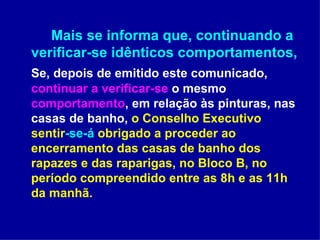 Mais se informa que, continuando a verificar-se idênticos comportamentos,  Se, depois de emitido este comunicado,  continuar a verificar-se  o mesmo  comportamento , em relação às pinturas, nas casas de banho,  o Conselho Executivo sentir -se-á  obrigado a proceder ao encerramento das casas de banho dos rapazes e das raparigas, no Bloco B, no período compreendido entre as 8h e as 11h da manhã.  