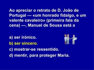 Ao apreciar o retrato de D. João de Portugal — «um honrado fidalgo, e um valente cavaleiro» (primeira fala da cena) —, Manuel de Sousa está a a) ser irónico. b) ser sincero. c) mostrar-se ressentido. d) mentir, para proteger Maria. 
