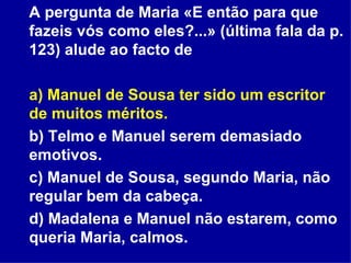 A pergunta de Maria «E então para que fazeis vós como eles?...» (última fala da p. 123) alude ao facto de a) Manuel de Sousa ter sido um escritor de muitos méritos. b) Telmo e Manuel serem demasiado emotivos. c) Manuel de Sousa, segundo Maria, não regular bem da cabeça. d) Madalena e Manuel não estarem, como queria Maria, calmos. 