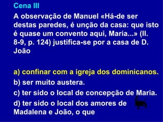 Cena III A observação de Manuel «Há-de ser destas paredes, é unção da casa: que isto é quase um convento aqui, Maria...» (ll. 8-9, p. 124) justifica-se por a casa de D. João a) confinar com a igreja dos dominicanos. b) ser muito austera. c) ter sido o local de concepção de Maria. d) ter sido o local dos amores de Madalena e João, o que  