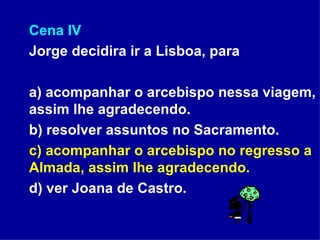 Cena IV Jorge decidira ir a Lisboa, para a) acompanhar o arcebispo nessa viagem, assim lhe agradecendo. b) resolver assuntos no Sacramento. c) acompanhar o arcebispo no regresso a Almada, assim lhe agradecendo. d) ver Joana de Castro.  