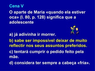 Cena V O aparte de Maria «quando ela estiver oca» (l. 80, p. 128) significa que a adolescente a) já adivinha ir morrer. b) sabe ser impossível deixar de muito reflectir nos seus assuntos preferidos. c) tentará cumprir o pedido feito pela mãe. d) considera ter sempre a cabeça «fria». 