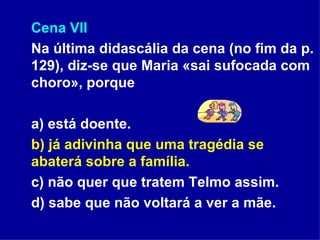 Cena VII Na última didascália da cena (no fim da p. 129), diz-se que Maria «sai sufocada com choro», porque a) está doente. b) já adivinha que uma tragédia se abaterá sobre a família. c) não quer que tratem Telmo assim.  d) sabe que não voltará a ver a mãe. 