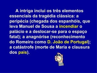 A intriga inclui os três elementos essenciais da tragédia clássica: a peripécia (chegada dos espanhóis, que leva Manuel de Sousa a  incendiar  o palácio e a deslocar-se para o espaço fatal); a anagnórise (reconhecimento do Romeiro como  D. João de Portugal ); a catástrofe (morte de Maria e clausura dos  pais ).  