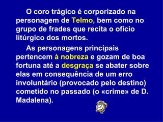 O coro trágico é corporizado na personagem de  Telmo , bem como no grupo de frades que recita o ofício litúrgico dos mortos. As personagens principais pertencem  à nobreza  e gozam de boa fortuna até a  desgraça  se abater sobre elas em consequência de um erro involuntário (provocado pelo destino) cometido no passado (o «crime» de D. Madalena).  