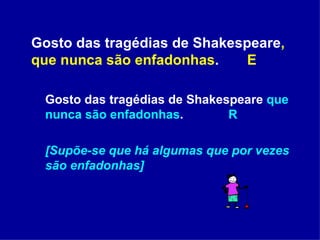 Gosto das tragédias de Shakespeare , que nunca são enfadonhas .    E Gosto das tragédias de Shakespeare  que nunca são enfadonhas .  R [Supõe-se que há algumas que por vezes são enfadonhas] 