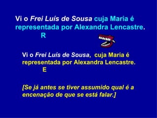 Vi o  Frei Luís de Sousa   cuja Maria é representada por Alexandra Lencastre .  R Vi o  Frei Luís de Sousa ,  cuja Maria é representada por Alexandra Lencastre.     E [Se já antes se tiver assumido qual é a encenação de que se está falar.] 