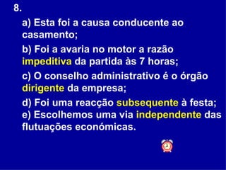 8.  a) Esta foi a causa conducente ao casamento;  b) Foi a avaria no motor a razão  impeditiva  da partida às 7 horas;  c) O conselho administrativo é o órgão  dirigente  da empresa;  d) Foi uma reacção  subsequente  à festa; e) Escolhemos uma via  independente  das flutuações económicas. 