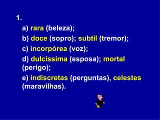 1.  a)  rara  (beleza); b)  doce  (sopro);  subtil  (tremor);  c)  incorpórea  (voz); d)  dulcíssima  (esposa);  mortal  (perigo);  e)  indiscretas  (perguntas),  celestes  (maravilhas). 