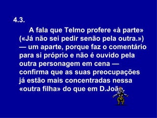 4.3.  A fala que Telmo profere «à parte» («Já não sei pedir senão pela outra.») — um aparte, porque faz o comentário para si próprio e não é ouvido pela outra personagem em cena — confirma que as suas preocupações já estão mais concentradas nessa «outra filha» do que em D.João.   