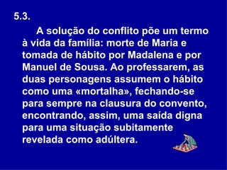 5.3.  A solução do conflito põe um termo à vida da família: morte de Maria e tomada de hábito por Madalena e por Manuel de Sousa. Ao professarem, as duas personagens assumem o hábito como uma «mortalha», fechando-se para sempre na clausura do convento, encontrando, assim, uma saída digna para uma situação subitamente revelada como adúltera.  