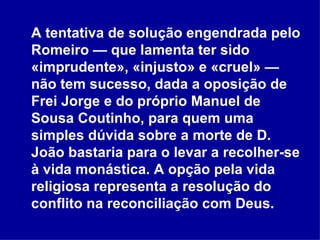A tentativa de solução engendrada pelo Romeiro — que lamenta ter sido «imprudente», «injusto» e «cruel» — não tem sucesso, dada a oposição de Frei Jorge e do próprio Manuel de Sousa Coutinho, para quem uma simples dúvida sobre a morte de D. João bastaria para o levar a recolher-se à vida monástica. A opção pela vida religiosa representa a resolução do conflito na reconciliação com Deus.  