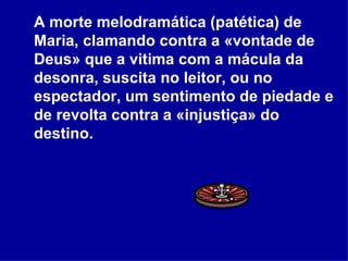 A morte melodramática (patética) de Maria, clamando contra a «vontade de Deus» que a vitima com a mácula da desonra, suscita no leitor, ou no espectador, um sentimento de piedade e de revolta contra a «injustiça» do destino.  