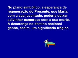 No plano simbólico, a esperança de regeneração do Presente, que Maria, com a sua juventude, poderia deixar adivinhar esmorece com a sua morte. A descrença no destino nacional ganha, assim, um significado trágico.  