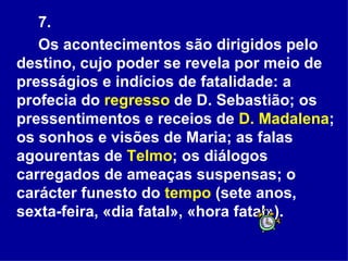 7. Os acontecimentos são dirigidos pelo destino, cujo poder se revela por meio de presságios e indícios de fatalidade: a profecia do  regresso  de D. Sebastião; os pressentimentos e receios de  D. Madalena ; os sonhos e visões de Maria; as falas agourentas de  Telmo ; os diálogos carregados de ameaças suspensas; o carácter funesto do  tempo  (sete anos, sexta-feira, «dia fatal», «hora fatal»).  