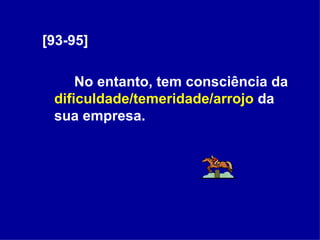 [93-95] No entanto, tem consciência da  dificuldade/temeridade/arrojo  da sua empresa.  