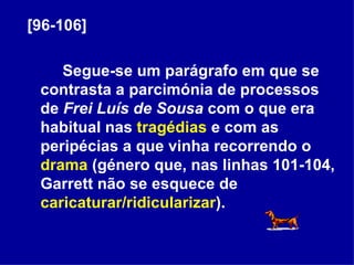 [96-106] Segue-se um parágrafo em que se contrasta a parcimónia de processos de  Frei Luís de Sousa  com o que era habitual nas  tragédias  e com as peripécias a que vinha recorrendo o  drama  (género que, nas linhas 101-104, Garrett não se esquece de  caricaturar/ridicularizar ).  