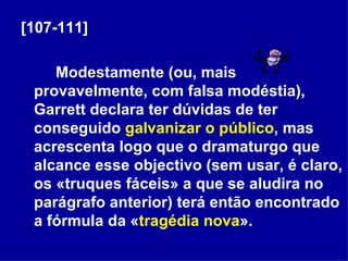 [107-111] Modestamente (ou, mais provavelmente, com falsa modéstia), Garrett declara ter dúvidas de ter conseguido  galvanizar o público , mas acrescenta logo que o dramaturgo que alcance esse objectivo (sem usar, é claro, os «truques fáceis» a que se aludira no parágrafo anterior) terá então encontrado a fórmula da « tragédia nova ». 