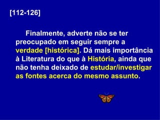 [112-126] Finalmente, adverte não se ter preocupado em seguir sempre a  verdade [histórica] . Dá mais importância à Literatura do que à  História , ainda que não tenha deixado de  estudar/investigar as fontes acerca do mesmo assunto . 