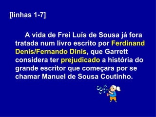 [linhas 1-7] A vida de Frei Luís de Sousa já fora tratada num livro escrito por  Ferdinand Denis/Fernando Dinis , que Garrett considera ter  prejudicado  a história do grande escritor que começara por se chamar Manuel de Sousa Coutinho. 