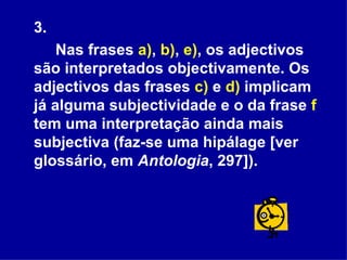 3.  Nas frases  a) ,  b) ,  e) , os adjectivos são interpretados objectivamente. Os adjectivos das frases  c)  e  d)  implicam já alguma subjectividade e o da frase  f  tem uma interpretação ainda mais subjectiva (faz-se uma hipálage [ver glossário, em  Antologia , 297]).  