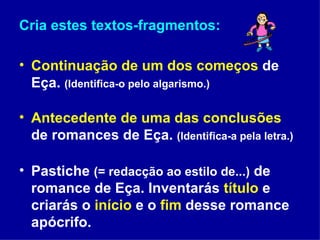Cria estes textos-fragmentos: Continuação de um dos começos  de Eça.  (Identifica-o pelo algarismo.) Antecedente de uma das conclusões  de romances de Eça.  (Identifica-a pela letra.) Pastiche  (= redacção ao estilo de...)  de romance de Eça. Inventarás  título  e criarás o  início  e o  fim  desse romance apócrifo. 