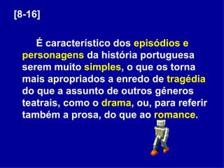 [8-16] É característico dos  episódios e   personagens  da história portuguesa serem muito  simples , o que os torna mais apropriados a enredo de  tragédia  do que a assunto de outros géneros teatrais, como o  drama , ou, para referir também a prosa, do que ao  romance . 