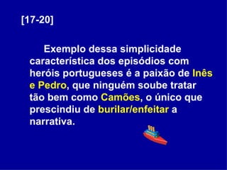[17-20] Exemplo dessa simplicidade característica dos episódios com heróis portugueses é a paixão de  Inês e Pedro , que ninguém soube tratar tão bem como  Camões , o único que prescindiu de  burilar/enfeitar  a narrativa. 