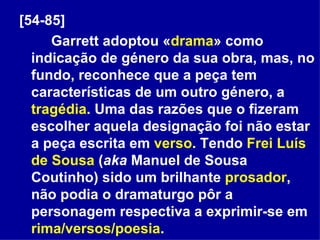 [54-85]   Garrett adoptou « drama » como indicação de género da sua obra, mas, no fundo, reconhece que a peça tem características de um outro género, a  tragédia . Uma das razões que o fizeram escolher aquela designação foi não estar a peça escrita em  verso . Tendo  Frei Luís de Sousa  ( aka  Manuel de Sousa Coutinho) sido um brilhante  prosador , não podia o dramaturgo pôr a personagem respectiva a exprimir-se em  rima/versos/poesia . 