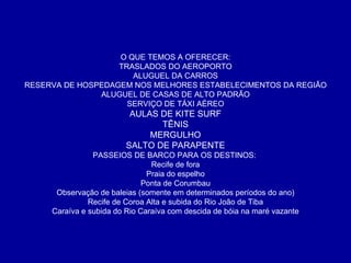 O QUE TEMOS A OFERECER: TRASLADOS DO AEROPORTO ALUGUEL DA CARROS RESERVA DE HOSPEDAGEM NOS MELHORES ESTABELECIMENTOS DA REGIÃO ALUGUEL DE CASAS DE ALTO PADRÃO SERVIÇO DE TÁXI AÉREO AULAS DE KITE SURF TÊNIS MERGULHO SALTO DE PARAPENTE PASSEIOS DE BARCO PARA OS DESTINOS:  Recife de fora Praia do espelho Ponta de Corumbau Observação de baleias (somente em determinados períodos do ano) Recife de Coroa Alta e subida do Rio João de Tiba Caraíva e subida do Rio Caraíva com descida de bóia na maré vazante 