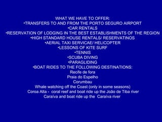 WHAT WE HAVE TO OFFER: TRANSFERS TO AND FROM THE PORTO SEGURO AIRPORT CAR RENTALS RESERVATION OF LODGING IN THE BEST ESTABLISHMENTS OF THE REGION HIGH STANDARD HOUSE RENTALS/ RESERVATINOS AERIAL TAXI SERVICAE/ HELICOPTER LESSONS OF KITE SURF TENNIS SCUBA DIVING PARAGLIDING BOAT RIDES TO THE FOLLOWING DESTINATIONS: Recife de fora Praia do Espelho Corumbau Whale watching off the Coast (only in some seasons) Coroa Alta -  coral reef and boat ride up the João de Tiba river Caraíva and boat ride up the  Caraíva river  