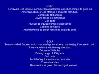 GOLF Terravista Golf Course, considerado atualmente o melhor campo de golfe da América Latina, o Golf oferece a seguinte estrutura: Campo de 18 buracos Driving range de 350 jardas Golf carts Aluguel de equipamentos e acessórios Caddies treinados Agendamento de green fees e de aulas de golfe GOLF Terravista Golf Course, which is nowadays considered the best golf course in Latin America, offers the following structure: Course of 18 holes Driving range of 350 yards Golf carts Rental of equipment and accessories Trained caddies Reservation of green fees and golf lessons 