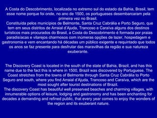 A Costa do Descobrimento, localizada no extremo sul do estado da Bahia, Brasil, tem esse nome porque foi onde, no ano de 1500, os portugueses desembarcaram pela primeira vez no Brasil.  Constituída pelos municípios de Belmonte, Santa Cruz Cabrália e Porto Seguro, que tem em seus distritos de Arraial d’Ajuda, Trancoso e Caraíva alguns dos destinos turísticos mais procurados do Brasil, a Costa do Descobrimento é formada por praias paradisíacas e vilarejos charmosos com inúmeras opções de lazer, hospedagem e gastronomia e vem encantando há décadas um público exigente e requintado que todos os anos se faz presente para desfrutar das maravilhas da região e sua natureza exuberante.  The Discovery Coast is located in the south of the state of Bahia, Brazil, and has this name due to the fact this is where in 1500, Brazil was discovered by Portuguese. The Coast stretches from the towns of Belmonte through Santa Cruz Cabrália to Porto Seguro and south, where you find Arraial d’Ajuda, Trancoso and Caraíva, which are the most sought after tourist destinations of Brazil.  The discovery Coast has beautiful well preserved beaches and charming villages, with innumerable options of leisure, lodging and gastronomy and has been enchanting for decades a demanding and refined public, that every year comes to enjoy the wonders of the region and its exuberant nature. 