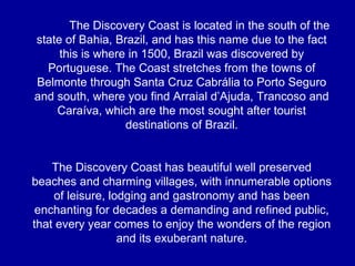 The Discovery Coast is located in the south of the state of Bahia, Brazil, and has this name due to the fact this is where in 1500, Brazil was discovered by Portuguese. The Coast stretches from the towns of Belmonte through Santa Cruz Cabrália to Porto Seguro and south, where you find Arraial d’Ajuda, Trancoso and Caraíva, which are the most sought after tourist destinations of Brazil. The Discovery Coast has beautiful well preserved beaches and charming villages, with innumerable options of leisure, lodging and gastronomy and has been enchanting for decades a demanding and refined public, that every year comes to enjoy the wonders of the region and its exuberant nature. 