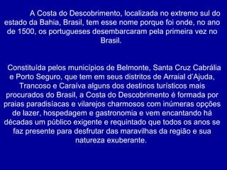   A Costa do Descobrimento, localizada no extremo sul do estado da Bahia, Brasil, tem esse nome porque foi onde, no ano de 1500, os portugueses desembarcaram pela primeira vez no Brasil.  Constituída pelos municípios de Belmonte, Santa Cruz Cabrália e Porto Seguro, que tem em seus distritos de Arraial d’Ajuda, Trancoso e Caraíva alguns dos destinos turísticos mais procurados do Brasil, a Costa do Descobrimento é formada por praias paradisíacas e vilarejos charmosos com inúmeras opções de lazer, hospedagem e gastronomia e vem encantando há décadas um público exigente e requintado que todos os anos se faz presente para desfrutar das maravilhas da região e sua natureza exuberante.  