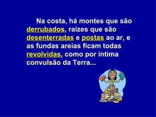 Na costa, há montes que são  derrubados , raízes que são  desenterradas  e  postas  ao ar, e as fundas areias ficam todas  revolvidas , como por íntima convulsão da Terra...   